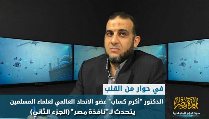 في حوار من القلب..د."أكرم كساب"عضو الاتحاد العالمي لعلماء المسلمين يتحدث لـ"نافذة مصر"(الجزء الثاني)