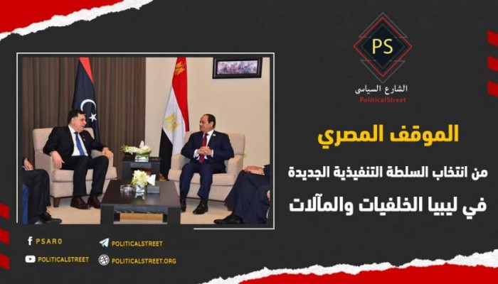 الموقف المصري من انتخاب السلطة التنفيذية الجديدة في ليبيا.. الخلفيات والمآلات