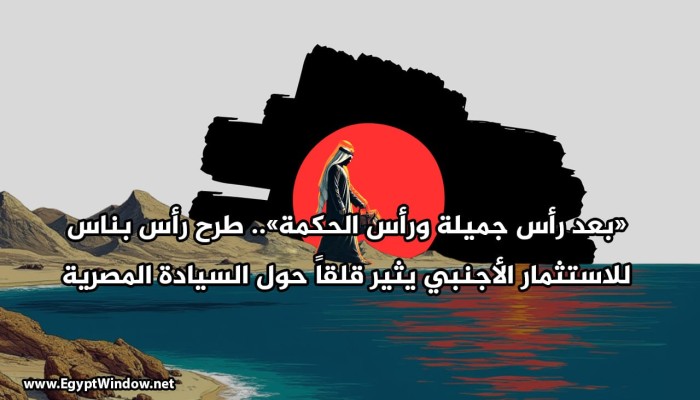 «بعد رأس جميلة ورأس الحكمة».. طرح رأس بناس للاستثمار الأجنبي يثير قلقاً حول السيادة المصرية